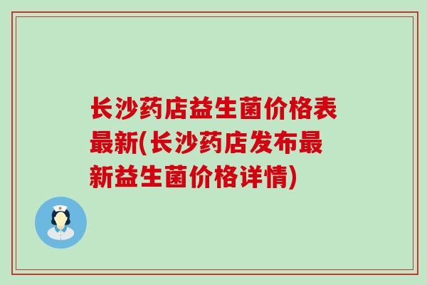 长沙药店益生菌价格表最新(长沙药店发布最新益生菌价格详情)