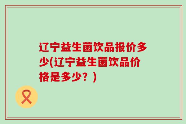 辽宁益生菌饮品报价多少(辽宁益生菌饮品价格是多少？)