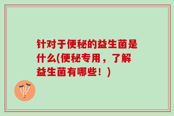 针对于便秘的益生菌是什么(便秘专用，了解益生菌有哪些！)