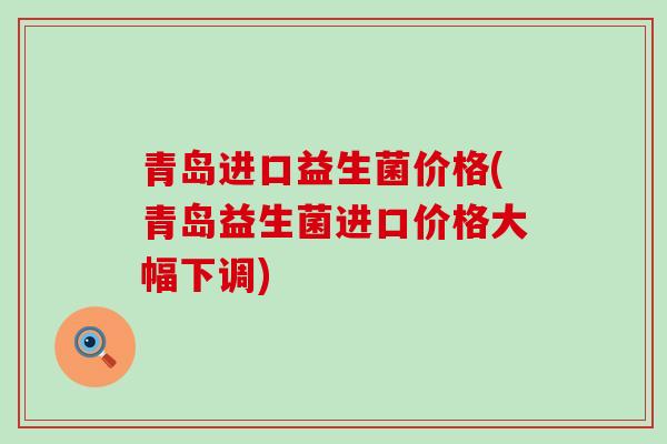 青岛进口益生菌价格(青岛益生菌进口价格大幅下调) 青岛进口益生菌价格(青岛益生菌进口价格大幅下调)
