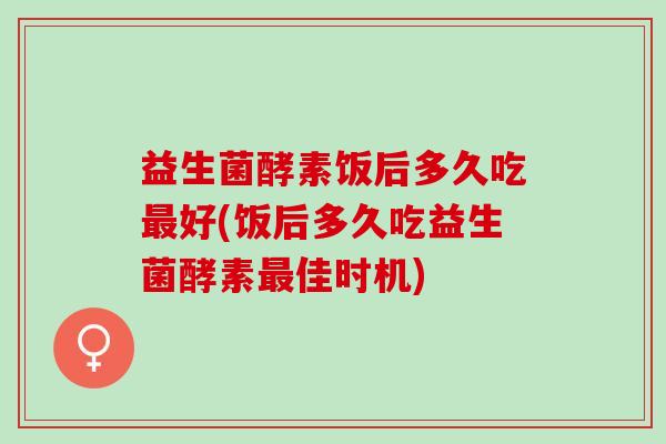 益生菌酵素饭后多久吃最好(饭后多久吃益生菌酵素最佳时机)