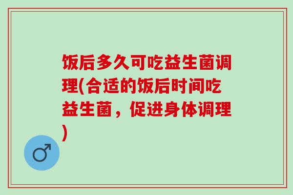 饭后多久可吃益生菌调理(合适的饭后时间吃益生菌，促进身体调理)