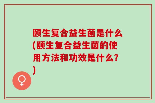 颐生复合益生菌是什么(颐生复合益生菌的使用方法和功效是什么？)