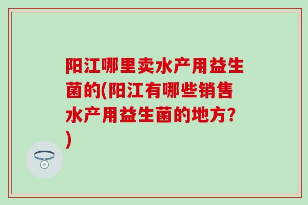 阳江哪里卖水产用益生菌的(阳江有哪些销售水产用益生菌的地方？)