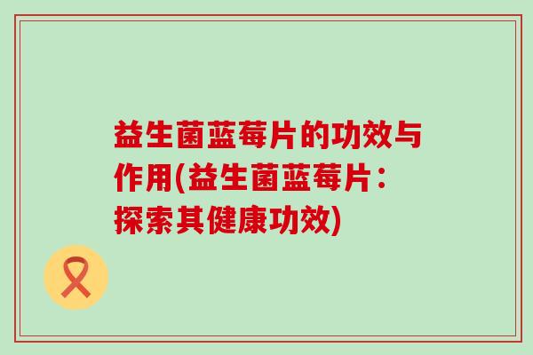 益生菌蓝莓片的功效与作用(益生菌蓝莓片：探索其健康功效)