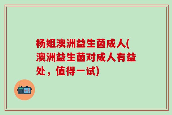 杨姐澳洲益生菌成人(澳洲益生菌对成人有益处，值得一试)