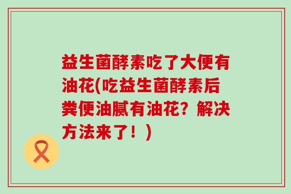 益生菌酵素吃了大便有油花(吃益生菌酵素后粪便油腻有油花？解决方法来了！)