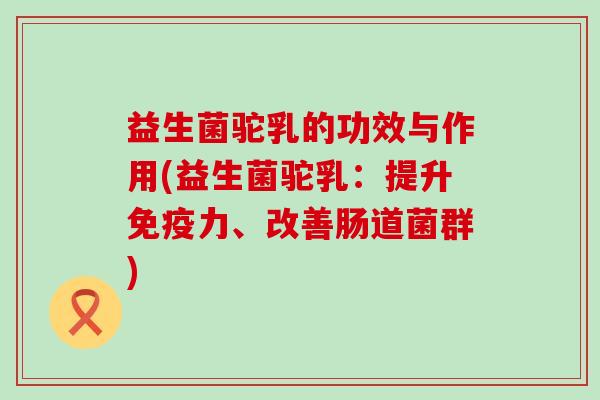 益生菌驼乳的功效与作用(益生菌驼乳：提升免疫力、改善肠道菌群)