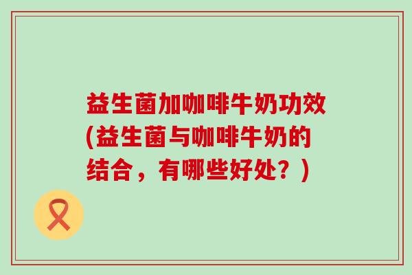 益生菌加咖啡牛奶功效(益生菌与咖啡牛奶的结合，有哪些好处？)