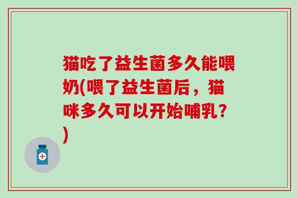 猫吃了益生菌多久能喂奶(喂了益生菌后，猫咪多久可以开始哺乳？)