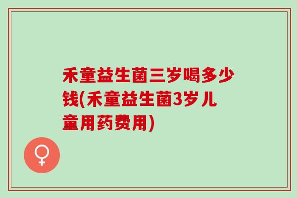 禾童益生菌三岁喝多少钱(禾童益生菌3岁儿童用药费用)
