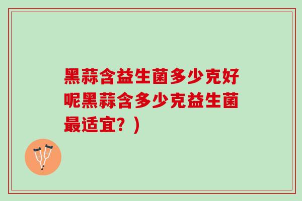 黑蒜含益生菌多少克好呢黑蒜含多少克益生菌最适宜？)