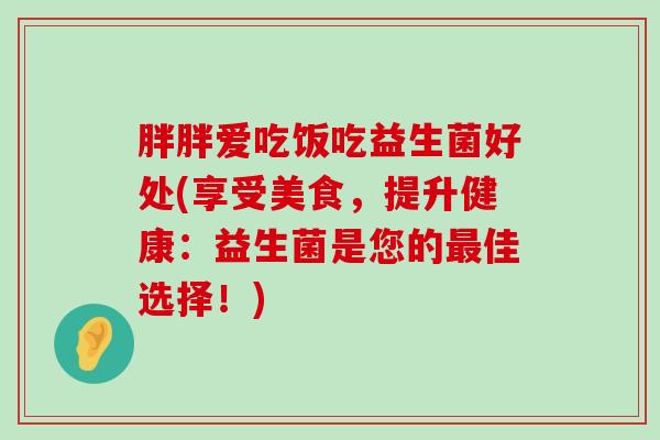 胖胖爱吃饭吃益生菌好处(享受美食，提升健康：益生菌是您的最佳选择！)