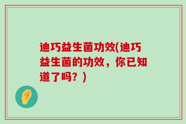 迪巧益生菌功效(迪巧益生菌的功效，你已知道了吗？)