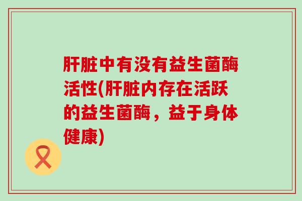 肝脏中有没有益生菌酶活性(肝脏内存在活跃的益生菌酶，益于身体健康)