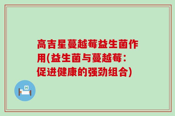 高吉星蔓越莓益生菌作用(益生菌与蔓越莓：促进健康的强劲组合)