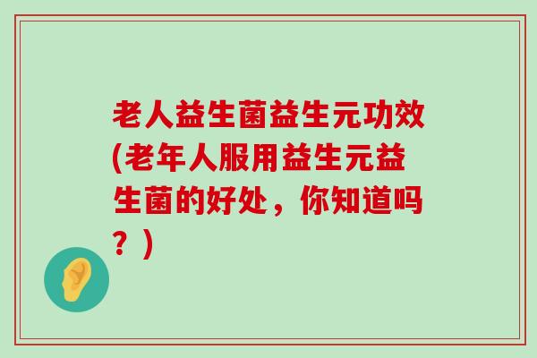 老人益生菌益生元功效(老年人服用益生元益生菌的好处，你知道吗？)