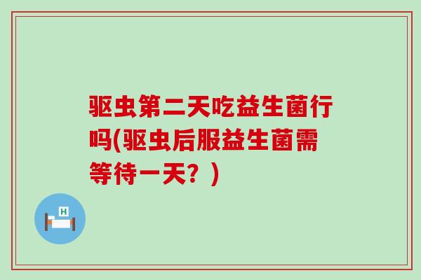 驱虫第二天吃益生菌行吗(驱虫后服益生菌需等待一天？)