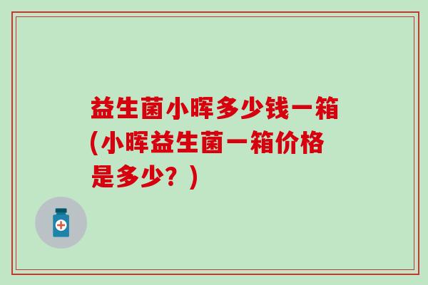 益生菌小晖多少钱一箱(小晖益生菌一箱价格是多少？)