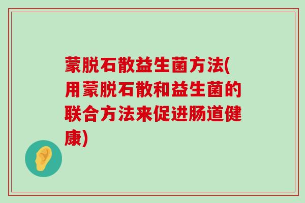 蒙脱石散益生菌方法(用蒙脱石散和益生菌的联合方法来促进肠道健康)