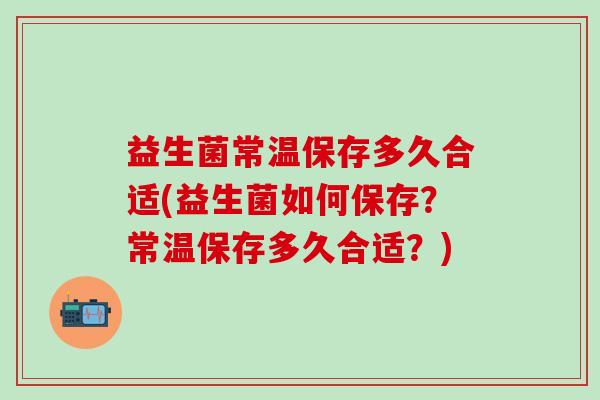 益生菌常温保存多久合适(益生菌如何保存？常温保存多久合适？)