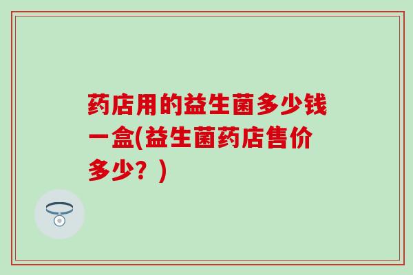 药店用的益生菌多少钱一盒(益生菌药店售价多少？)