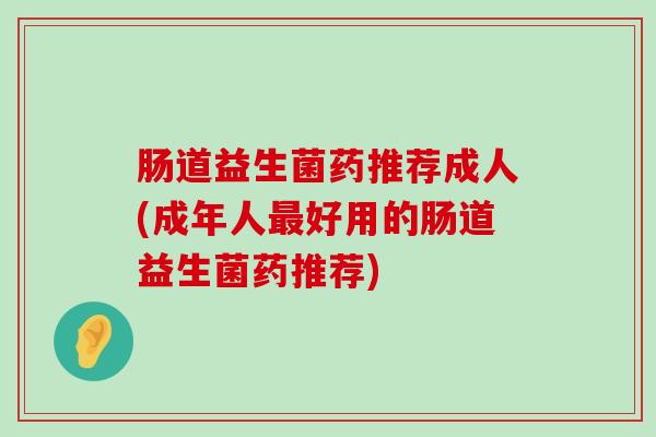 肠道益生菌药推荐成人(成年人最好用的肠道益生菌药推荐)
