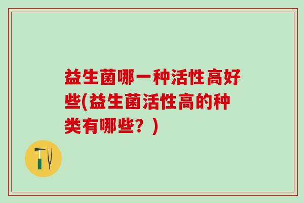 益生菌哪一种活性高好些(益生菌活性高的种类有哪些？)