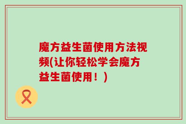 魔方益生菌使用方法视频(让你轻松学会魔方益生菌使用！)