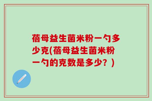 蓓母益生菌米粉一勺多少克(蓓母益生菌米粉一勺的克数是多少？)
