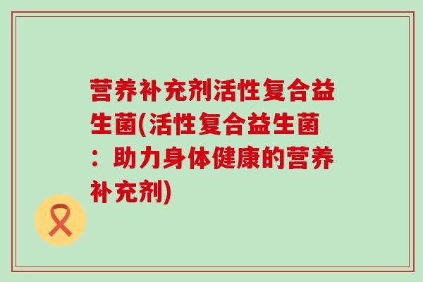 营养补充剂活性复合益生菌(活性复合益生菌：助力身体健康的营养补充剂)
