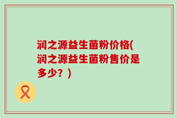 润之源益生菌粉价格(润之源益生菌粉售价是多少？)