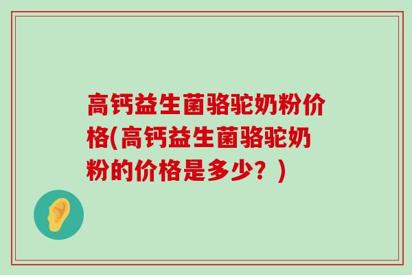 高钙益生菌骆驼奶粉价格(高钙益生菌骆驼奶粉的价格是多少？)
