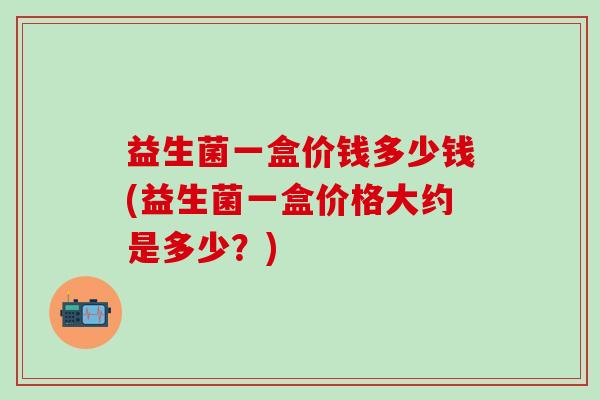 益生菌一盒价钱多少钱(益生菌一盒价格大约是多少？)