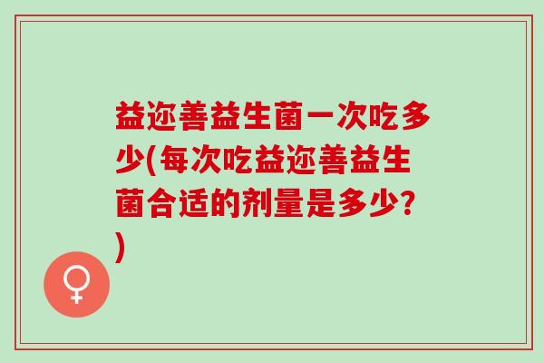 益迩善益生菌一次吃多少(每次吃益迩善益生菌合适的剂量是多少？)