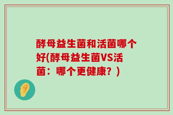 酵母益生菌和活菌哪个好(酵母益生菌VS活菌:哪个更健康?) 酵母益生菌和活菌哪个好(酵母益生菌VS活菌:哪个更健康?)