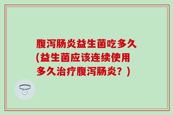 腹泻肠炎益生菌吃多久(益生菌应该连续使用多久治疗腹泻肠炎？)