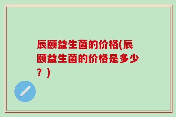 辰颐益生菌的价格(辰颐益生菌的价格是多少？)