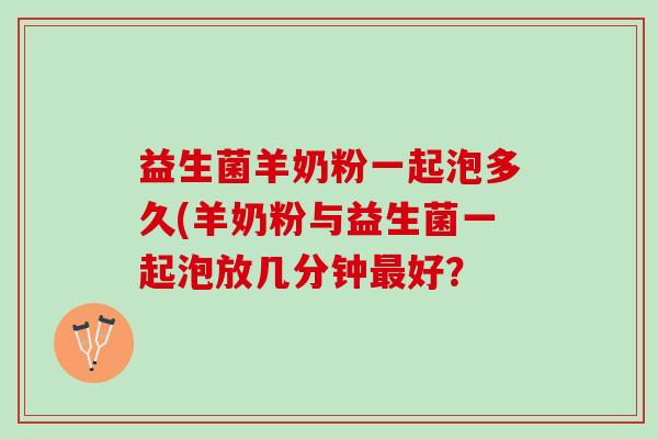 益生菌羊奶粉一起泡多久(羊奶粉与益生菌一起泡放几分钟最好？