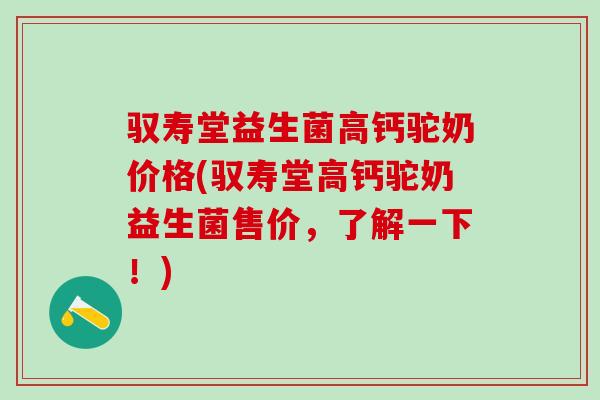 驭寿堂益生菌高钙驼奶价格(驭寿堂高钙驼奶益生菌售价，了解一下！)