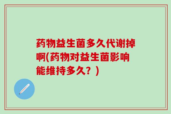 药物益生菌多久代谢掉啊(药物对益生菌影响能维持多久？)
