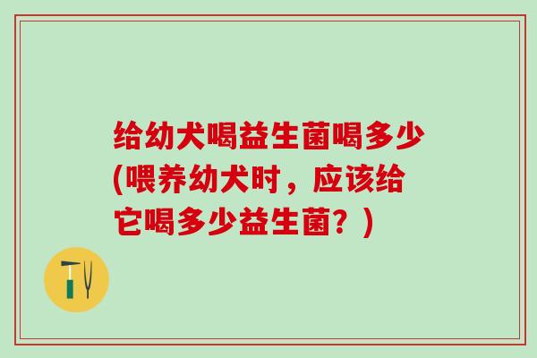 给幼犬喝益生菌喝多少(喂养幼犬时，应该给它喝多少益生菌？)
