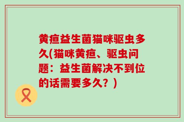 黄疸益生菌猫咪驱虫多久(猫咪黄疸、驱虫问题：益生菌解决不到位的话需要多久？)