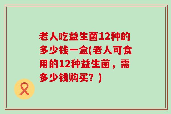 老人吃益生菌12种的多少钱一盒(老人可食用的12种益生菌，需多少钱购买？)