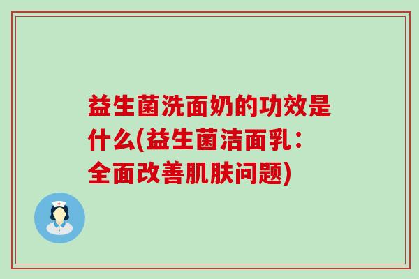 益生菌洗面奶的功效是什么(益生菌洁面乳：全面改善肌肤问题)