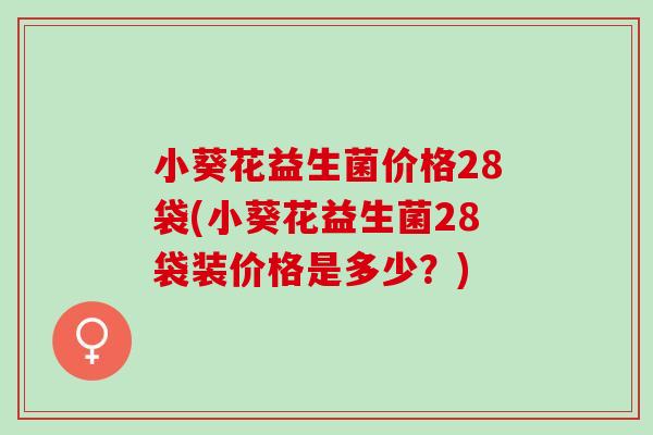 小葵花益生菌价格28袋(小葵花益生菌28袋装价格是多少？)