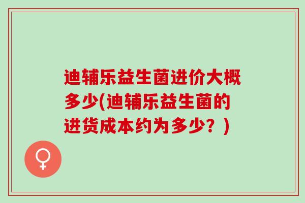 迪辅乐益生菌进价大概多少(迪辅乐益生菌的进货成本约为多少？)