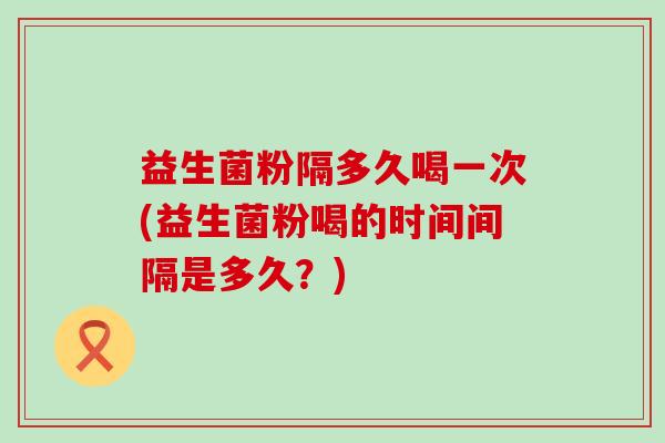 益生菌粉隔多久喝一次(益生菌粉喝的时间间隔是多久？)