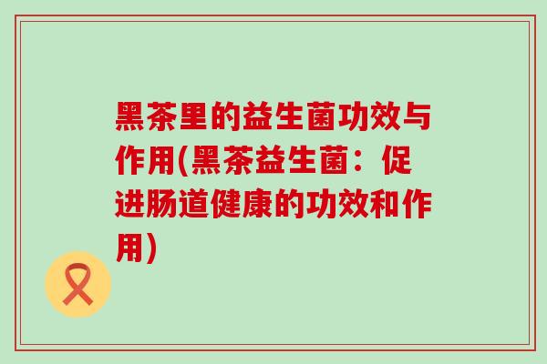 黑茶里的益生菌功效与作用(黑茶益生菌：促进肠道健康的功效和作用)