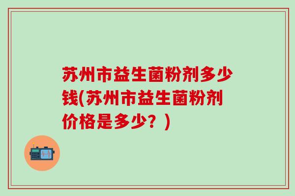 苏州市益生菌粉剂多少钱(苏州市益生菌粉剂价格是多少？)
